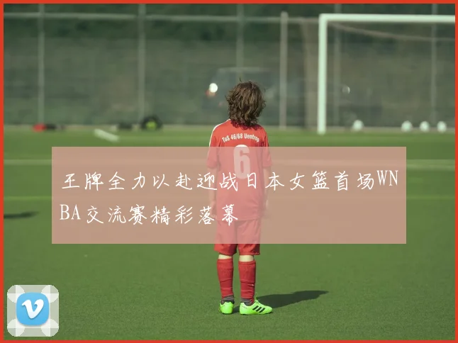 王牌全力以赴迎战日本女篮首场WNBA交流赛精彩落幕