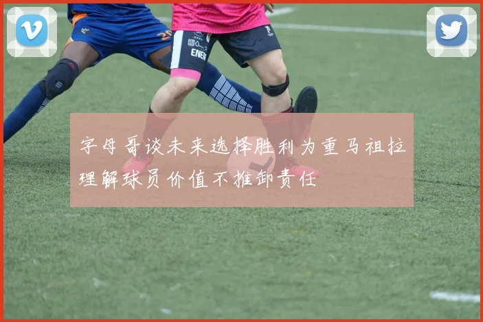 字母哥谈未来选择胜利为重马祖拉理解球员价值不推卸责任