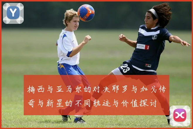 梅西与亚马尔的对决耶罗与加戈传奇与新星的不同轨迹与价值探讨